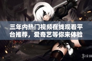 三年内热门视频在线观看平台推荐，爱奇艺等你来体验