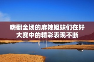 嗨翻全场的麻辣姐妹们在好大赛中的精彩表现不断
