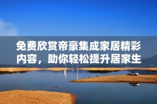 免费欣赏帝豪集成家居精彩内容，助你轻松提升居家生活质量