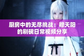 厨房中的无尽挑战：穆天阳的刷碗日常视频分享