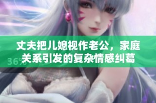 丈夫把儿媳视作老公，家庭关系引发的复杂情感纠葛