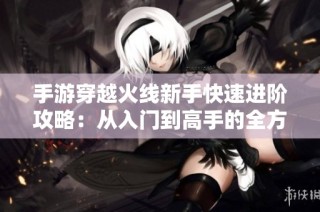 手游穿越火线新手快速进阶攻略：从入门到高手的全方位指导