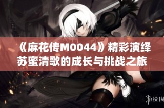 《麻花传M0044》精彩演绎苏蜜清歌的成长与挑战之旅