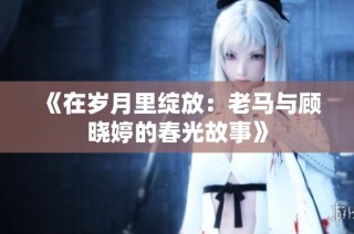 《在岁月里绽放：老马与顾晓婷的春光故事》