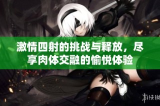 激情四射的挑战与释放，尽享肉体交融的愉悦体验
