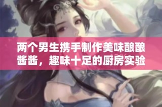 两个男生携手制作美味酿酿酱酱，趣味十足的厨房实验视频