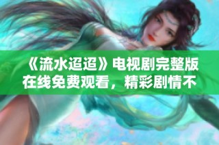 《流水迢迢》电视剧完整版在线免费观看，精彩剧情不容错过