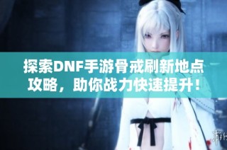 探索DNF手游骨戒刷新地点攻略，助你战力快速提升！
