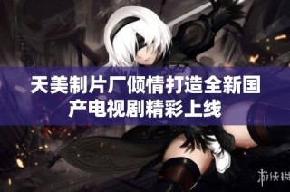 天美制片厂倾情打造全新国产电视剧精彩上线