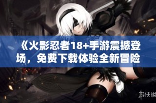 《火影忍者18+手游震撼登场，免费下载体验全新冒险》