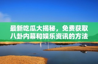 最新吃瓜大揭秘，免费获取八卦内幕和娱乐资讯的方法分享