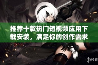 推荐十款热门短视频应用下载安装，满足你的创作需求