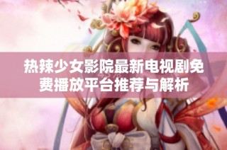 热辣少女影院最新电视剧免费播放平台推荐与解析