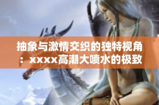 抽象与激情交织的独特视角：xxxx高潮大喷水的极致体验