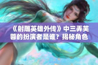 《射雕英雄外传》中三弄芙蓉的扮演者是谁？揭秘角色背后故事