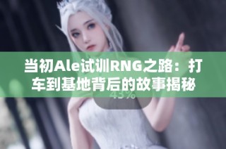当初Ale试训RNG之路：打车到基地背后的故事揭秘