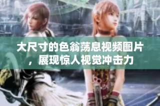 大尺寸的色翁荡息视频图片，展现惊人视觉冲击力