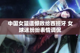 中国女篮遗憾败给西班牙 女球迷纷纷表情调侃