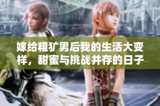 嫁给粗犷男后我的生活大变样，甜蜜与挑战并存的日子