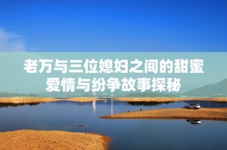 老万与三位媳妇之间的甜蜜爱情与纷争故事探秘