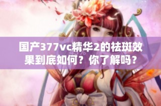 国产377vc精华2的祛斑效果到底如何？你了解吗？