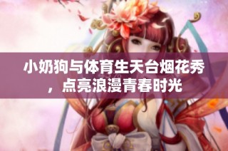 小奶狗与体育生天台烟花秀，点亮浪漫青春时光