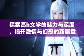 探索高h文学的魅力与深度，揭开激情与幻想的新篇章