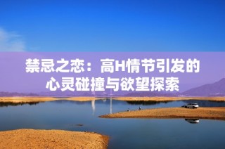 禁忌之恋：高H情节引发的心灵碰撞与欲望探索