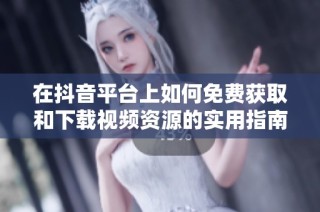 在抖音平台上如何免费获取和下载视频资源的实用指南