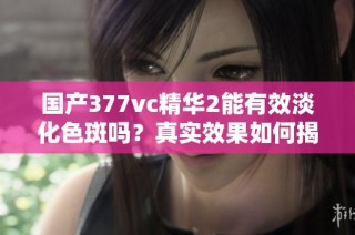国产377vc精华2能有效淡化色斑吗？真实效果如何揭秘
