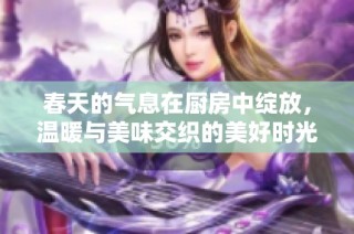 春天的气息在厨房中绽放，温暖与美味交织的美好时光