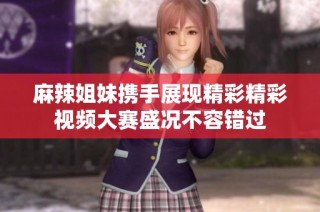 麻辣姐妹携手展现精彩精彩视频大赛盛况不容错过