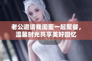 老公邀请我闺蜜一起聚餐，温馨时光共享美好回忆