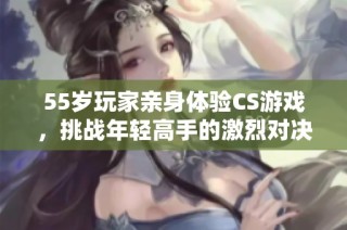 55岁玩家亲身体验CS游戏，挑战年轻高手的激烈对决