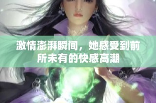激情澎湃瞬间，她感受到前所未有的快感高潮