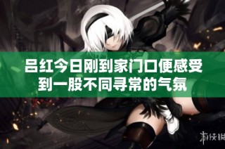 吕红今日刚到家门口便感受到一股不同寻常的气氛