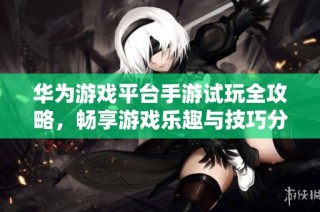 华为游戏平台手游试玩全攻略，畅享游戏乐趣与技巧分享