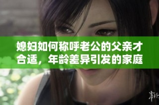 媳妇如何称呼老公的父亲才合适，年龄差异引发的家庭称谓问题