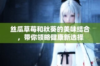 丝瓜草莓和秋葵的美味结合，带你领略健康新选择
