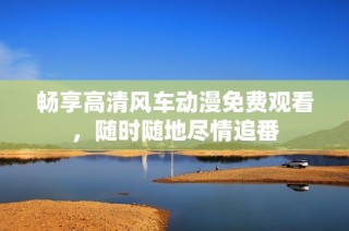 畅享高清风车动漫免费观看，随时随地尽情追番