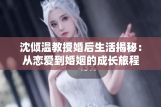 沈倾温教授婚后生活揭秘：从恋爱到婚姻的成长旅程
