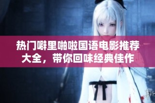 热门噼里啪啦国语电影推荐大全，带你回味经典佳作