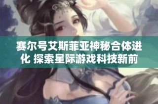 赛尔号艾斯菲亚神秘合体进化 探索星际游戏科技新前沿