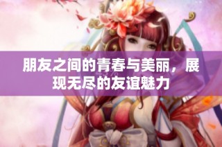 朋友之间的青春与美丽，展现无尽的友谊魅力