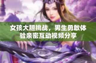 女孩大胆挑战，男生勇敢体验亲密互动视频分享