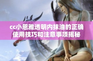 cc小恩雅透明内抹油的正确使用技巧和注意事项揭秘