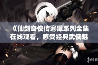 《仙剑奇侠传寒潭系列全集在线观看，感受经典武侠魅力》
