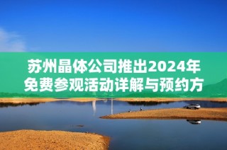 苏州晶体公司推出2024年免费参观活动详解与预约方式