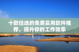 十款任选的免费实用软件推荐，提升你的工作效率