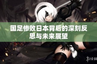 国足惨败日本背后的深刻反思与未来展望
